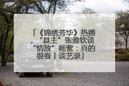 《锦绣芳华》热播，“县主”张雅钦谈“情敌”杨紫：真的很卷丨谈艺录