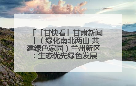 「甘快看」甘肃新闻丨（绿化南北两山 共建绿色家园）兰州新区：生态优先绿色发展 打造生态环保示范区