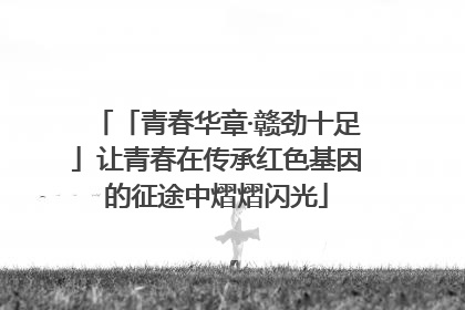 「青春华章·赣劲十足」让青春在传承红色基因的征途中熠熠闪光
