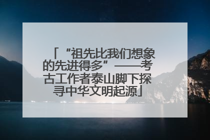 “祖先比我们想象的先进得多”——考古工作者泰山脚下探寻中华文明起源