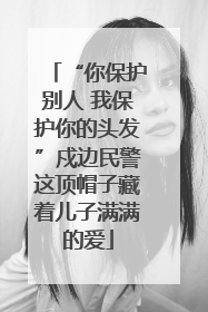“你保护别人 我保护你的头发”戍边民警这顶帽子藏着儿子满满的爱