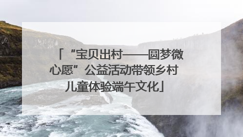 “宝贝出村——圆梦微心愿”公益活动带领乡村儿童体验端午文化