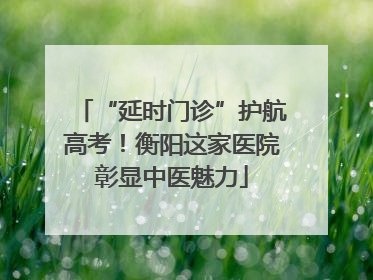 “延时门诊”护航高考！衡阳这家医院彰显中医魅力