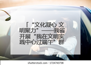 “文化凝心 文明聚力”——我省开展“我在文明实践中心过端午”群众主题活动