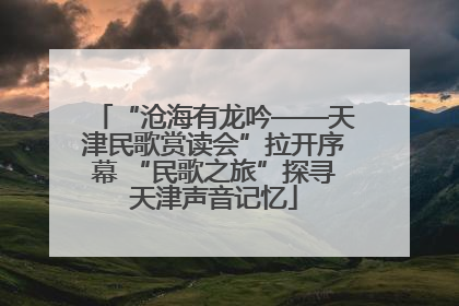 “沧海有龙吟——天津民歌赏读会”拉开序幕 “民歌之旅”探寻天津声音记忆