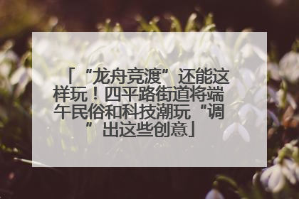 “龙舟竞渡”还能这样玩！四平路街道将端午民俗和科技潮玩“调”出这些创意