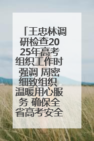 王忠林调研检查2025年高考组织工作时强调 周密细致组织 温暖用心服务 确保全省高考安全有序顺利