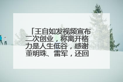 王自如发视频宣布二次创业，称离开格力是人生低谷，感谢董明珠、雷军，还回应了“工资条”：清楚自己要什么……