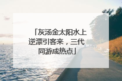 灰汤金太阳水上逆漂引客来，三代同游成热点