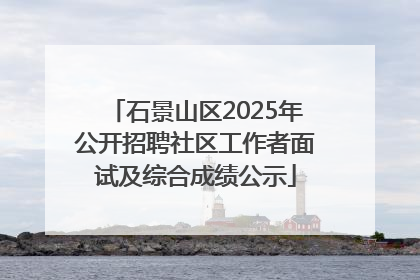 石景山区2025年公开招聘社区工作者面试及综合成绩公示