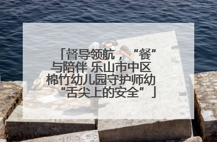 督导领航，“餐”与陪伴 乐山市中区棉竹幼儿园守护师幼“舌尖上的安全”