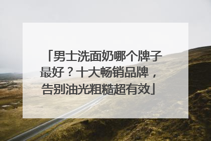 男士洗面奶哪个牌子最好？十大畅销品牌，告别油光粗糙超有效
