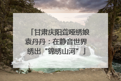 甘肃庆阳聋哑绣娘袁丹丹：在静音世界绣出“锦绣山河”