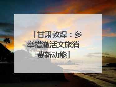 甘肃敦煌：多举措激活文旅消费新动能