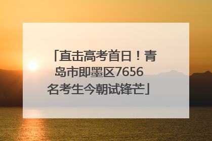直击高考首日！青岛市即墨区7656名考生今朝试锋芒