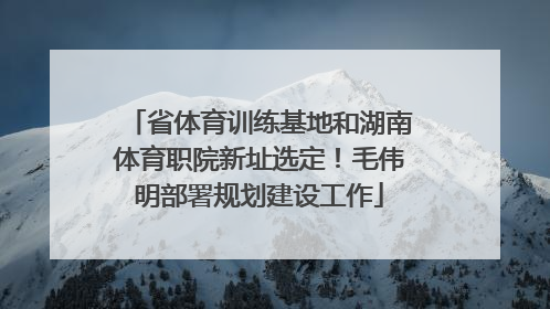 省体育训练基地和湖南体育职院新址选定！毛伟明部署规划建设工作