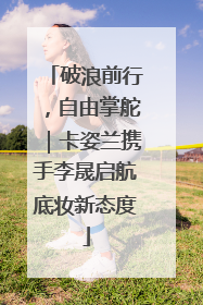 破浪前行，自由掌舵｜卡姿兰携手李晟启航底妆新态度