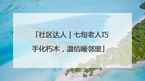 社区达人｜七旬老人巧手化朽木，温情暖邻里