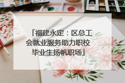 福建永定：区总工会就业服务助力职校毕业生扬帆职场