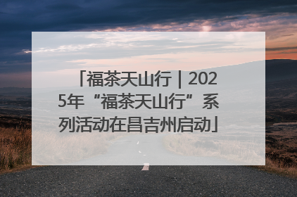 福茶天山行｜2025年“福茶天山行”系列活动在昌吉州启动