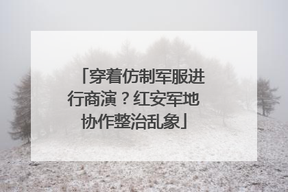 穿着仿制军服进行商演？红安军地协作整治乱象