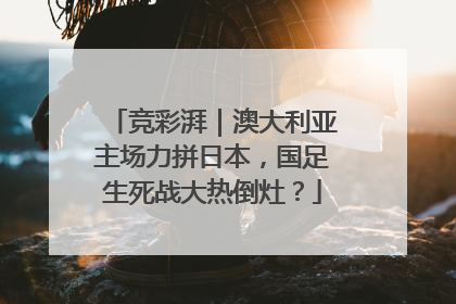 竞彩湃｜澳大利亚主场力拼日本，国足生死战大热倒灶？