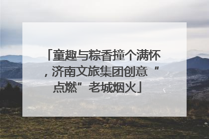 童趣与粽香撞个满怀，济南文旅集团创意“点燃”老城烟火
