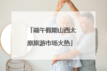 端午假期山西太原旅游市场火热