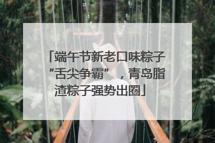 端午节新老口味粽子“舌尖争霸”，青岛脂渣粽子强势出圈
