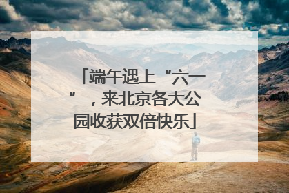 端午遇上“六一”，来北京各大公园收获双倍快乐