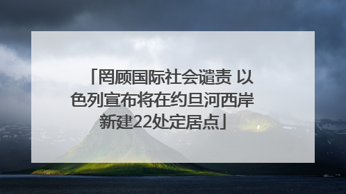 罔顾国际社会谴责 以色列宣布将在约旦河西岸新建22处定居点