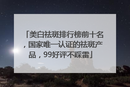 美白祛斑排行榜前十名，国家唯一认证的祛斑产品，99好评不踩雷