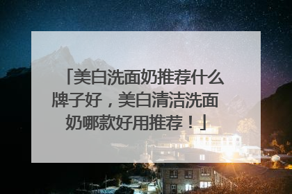 美白洗面奶推荐什么牌子好，美白清洁洗面奶哪款好用推荐！