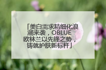 美白需求精细化浪潮来袭，OBLUE欧林兰以先锋之势，铸就护肤新标杆