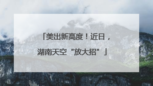 美出新高度！近日，湖南天空“放大招”