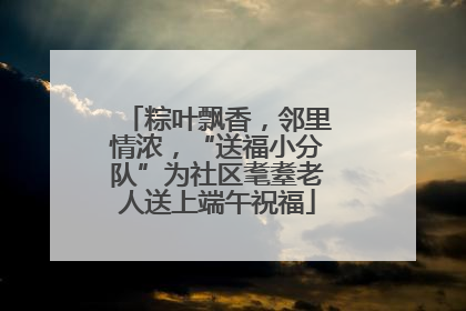粽叶飘香，邻里情浓，“送福小分队”为社区耄耋老人送上端午祝福
