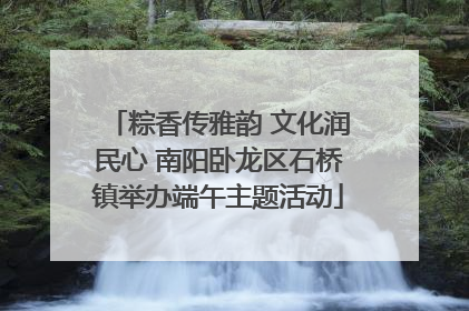 粽香传雅韵 文化润民心 南阳卧龙区石桥镇举办端午主题活动