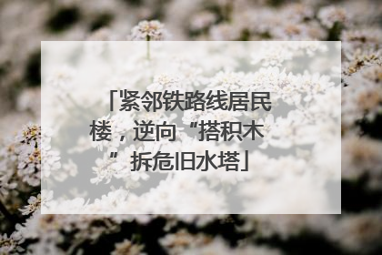 紧邻铁路线居民楼，逆向“搭积木”拆危旧水塔