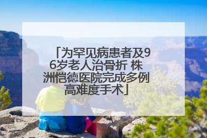 为罕见病患者及96岁老人治骨折 株洲恺德医院完成多例高难度手术