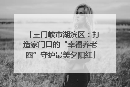三门峡市湖滨区：打造家门口的“幸福养老圈”守护最美夕阳红