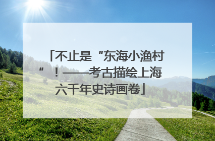 不止是“东海小渔村”！——考古描绘上海六千年史诗画卷
