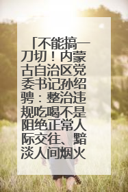 不能搞一刀切！内蒙古自治区党委书记孙绍骋：整治违规吃喝不是阻绝正常人际交往、黯淡人间烟火