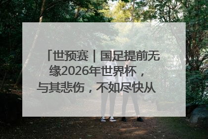 世预赛｜国足提前无缘2026年世界杯，与其悲伤，不如尽快从选帅开始重建