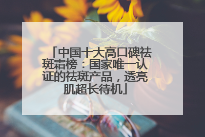 中国十大高口碑祛斑霜榜：国家唯一认证的祛斑产品，透亮肌超长待机