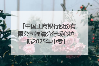 中国工商银行股份有限公司福清分行暖心护航2025年中考