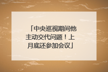 中央巡视期间他主动交代问题！上月底还参加会议
