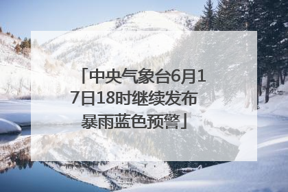 中央气象台6月17日18时继续发布暴雨蓝色预警