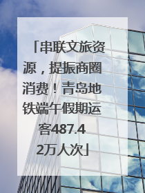串联文旅资源，提振商圈消费！青岛地铁端午假期运客487.42万人次