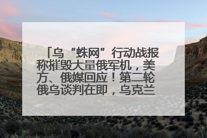 乌“蛛网”行动战报称摧毁大量俄军机，美方、俄媒回应！第二轮俄乌谈判在即，乌克兰提出三大诉求