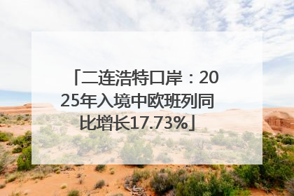 二连浩特口岸：2025年入境中欧班列同比增长17.73%